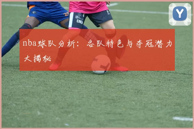 nba球队分析：各队特色与夺冠潜力大揭秘