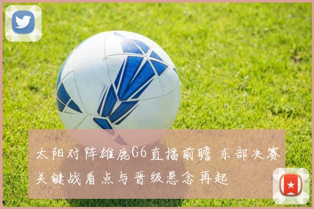 太阳对阵雄鹿G6直播前瞻 东部决赛关键战看点与晋级悬念再起
