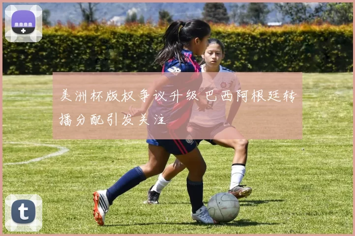 美洲杯版权争议升级 巴西阿根廷转播分配引发关注