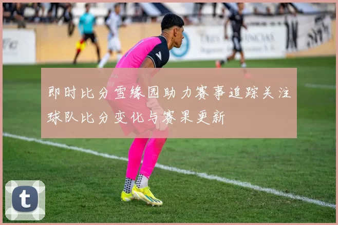 即时比分雪缘园助力赛事追踪关注球队比分变化与赛果更新