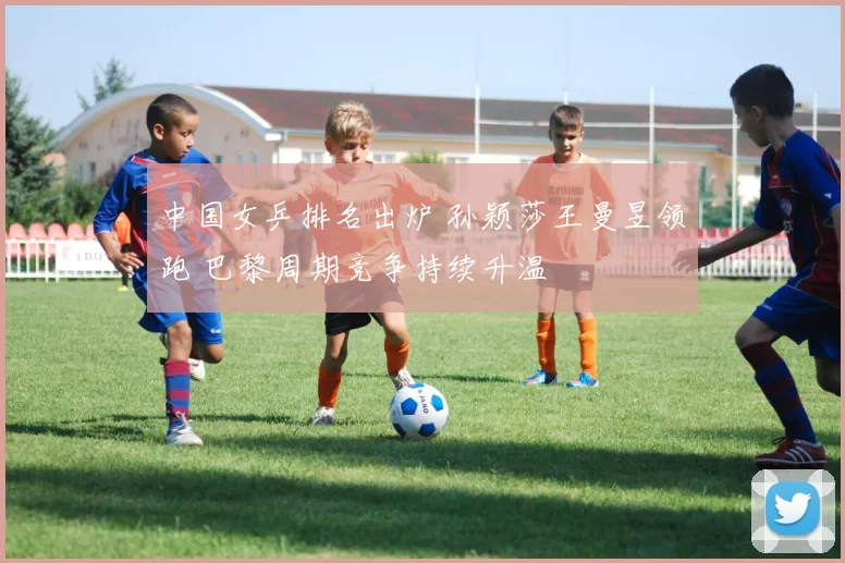中国女乒排名出炉 孙颖莎王曼昱领跑 巴黎周期竞争持续升温