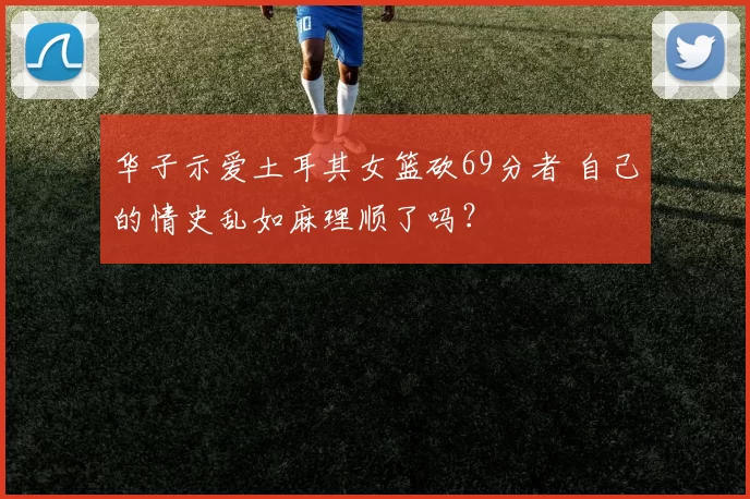 华子示爱土耳其女篮砍69分者 自己的情史乱如麻理顺了吗?