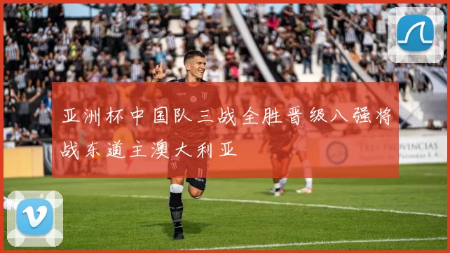 亚洲杯中国队三战全胜晋级八强将战东道主澳大利亚