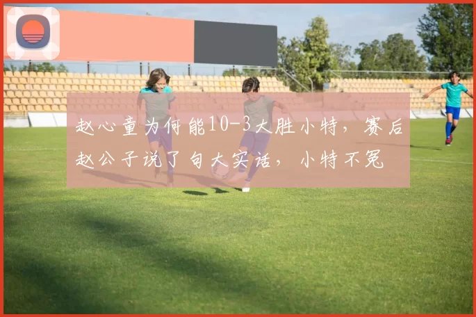 赵心童为何能10-3大胜小特，赛后赵公子说了句大实话，小特不冤