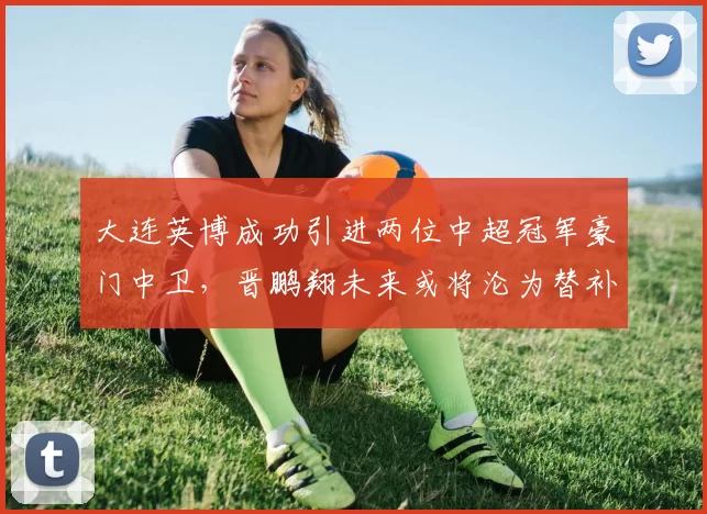 大连英博成功引进两位中超冠军豪门中卫，晋鹏翔未来或将沦为替补并转会山东_马马杜_本赛季_李昂