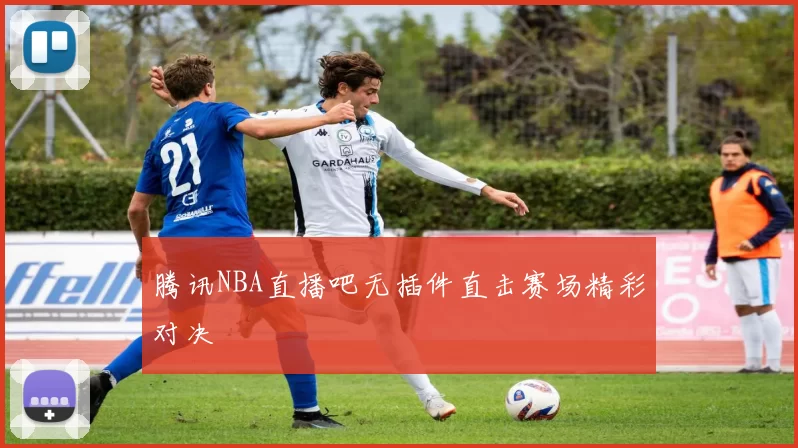 腾讯NBA直播吧无插件直击赛场精彩对决