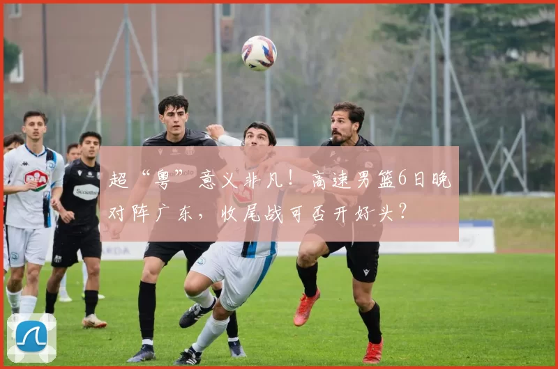 超“粤”意义非凡！高速男篮6日晚对阵广东，收尾战可否开好头？