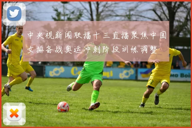 中央视新闻联播十三直播聚焦中国女排备战奥运冲刺阶段训练调整