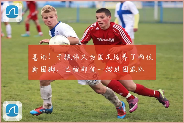 喜讯!于根伟又为国足培养了两位新国脚,已被邵佳一招进国家队