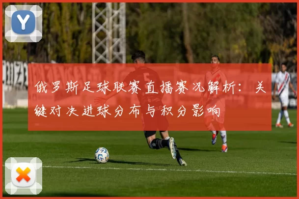 俄罗斯足球联赛直播赛况解析：关键对决进球分布与积分影响