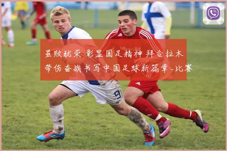 虽败犹荣 彰显国足精神 拜合拉木带伤奋战书写中国足球新篇章_比赛_决赛_木在