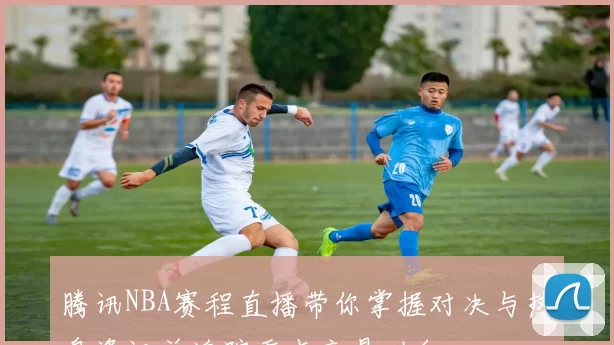 腾讯NBA赛程直播带你掌握对决与热身资讯并追踪重点交易动向