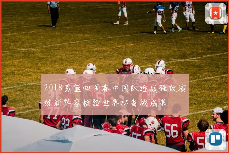 2018男篮四国赛中国队迎战强敌演练新阵容检验世界杯备战成果