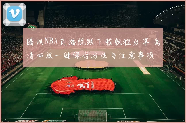 腾讯NBA直播视频下载教程分享 高清回放一键保存方法与注意事项