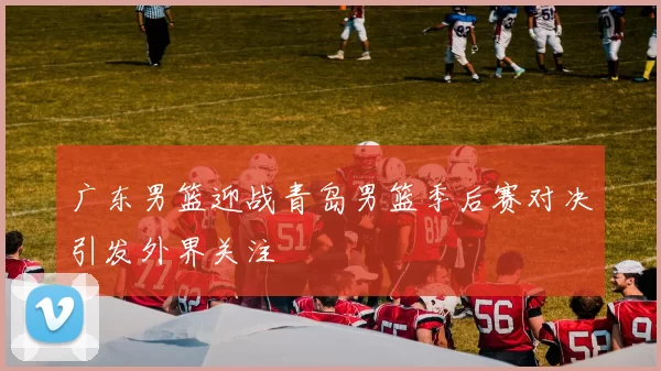 广东男篮迎战青岛男篮季后赛对决引发外界关注