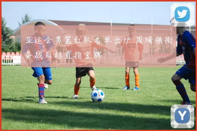 亚运会男篮红队名单出炉 周琦领衔备战目标直指金牌