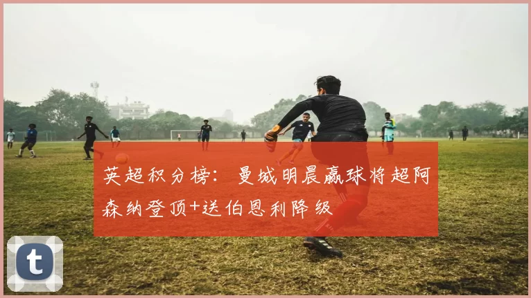 英超积分榜：曼城明晨赢球将超阿森纳登顶+送伯恩利降级