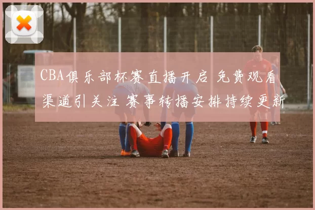 CBA俱乐部杯赛直播开启 免费观看渠道引关注 赛事转播安排持续更新