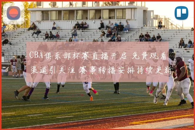 CBA俱乐部杯赛直播开启 免费观看渠道引关注 赛事转播安排持续更新