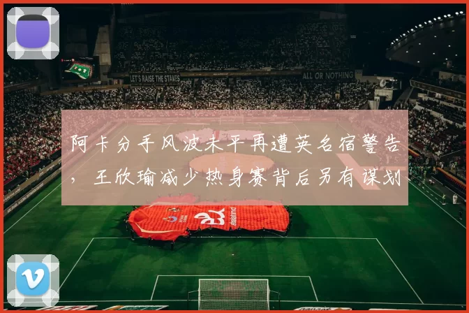 阿卡分手风波未平再遭英名宿警告，王欣瑜减少热身赛背后另有谋划
