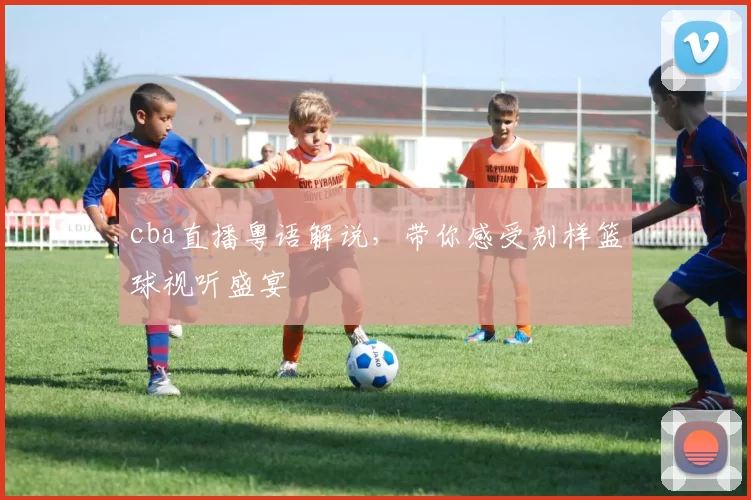 cba直播粤语解说，带你感受别样篮球视听盛宴