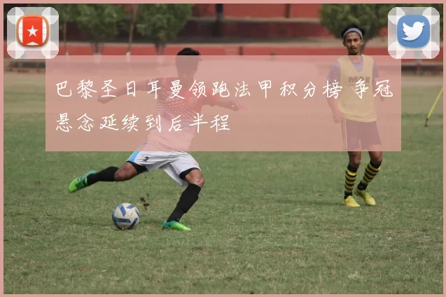 巴黎圣日耳曼领跑法甲积分榜 争冠悬念延续到后半程