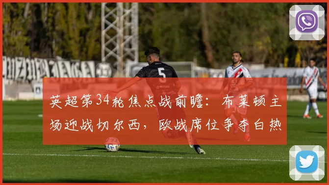 英超第34轮焦点战前瞻：布莱顿主场迎战切尔西，欧战席位争夺白热化_比赛_中场_战术