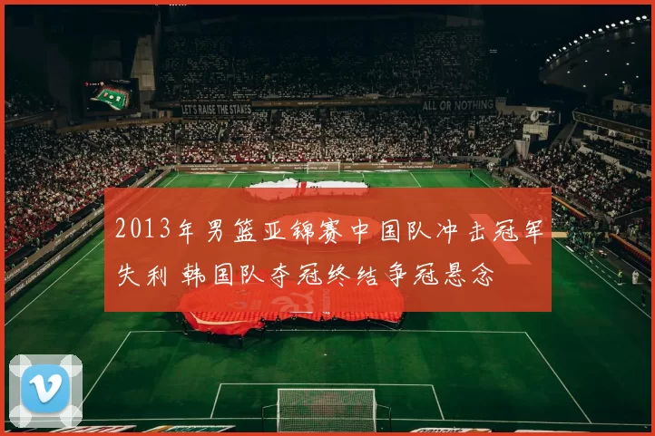 2013年男篮亚锦赛中国队冲击冠军失利 韩国队夺冠终结争冠悬念