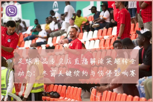 足球用品专卖店直播解读英超转会动态：冬窗关键续约与伤停影响赛程安排