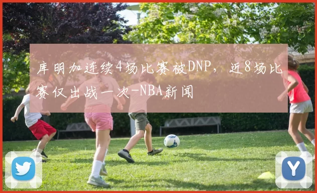 库明加连续4场比赛被DNP，近8场比赛仅出战一次-NBA新闻