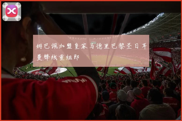 姆巴佩加盟皇家马德里巴黎圣日耳曼锋线重组即