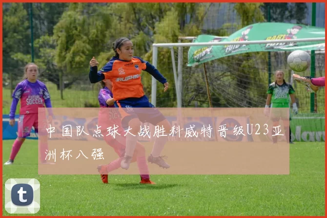 中国队点球大战胜科威特晋级U23亚洲杯八强