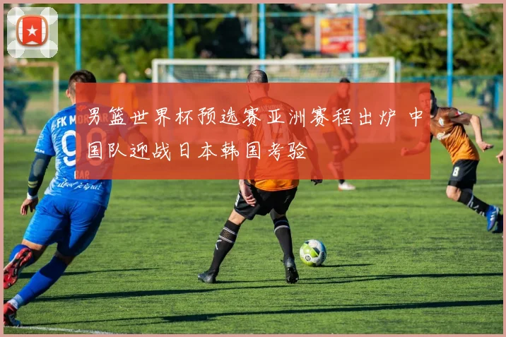 男篮世界杯预选赛亚洲赛程出炉 中国队迎战日本韩国考验