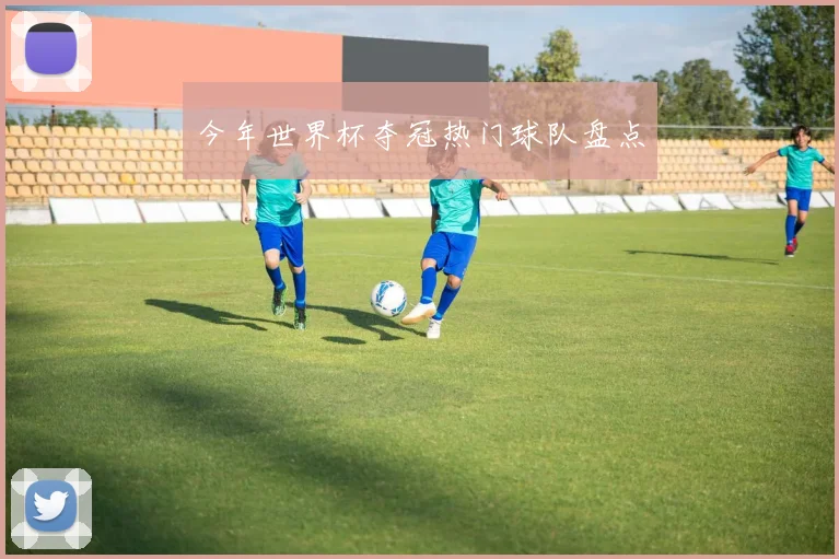 今年世界杯夺冠热门球队盘点