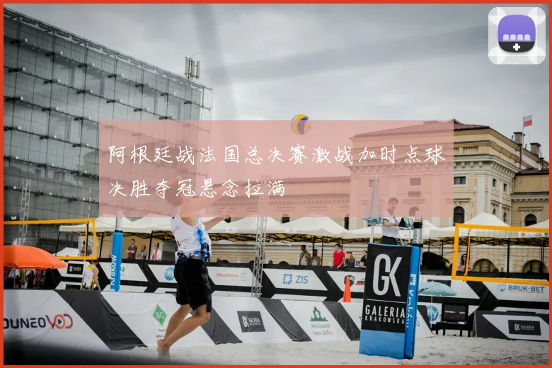 阿根廷战法国总决赛激战加时点球决胜夺冠悬念拉满
