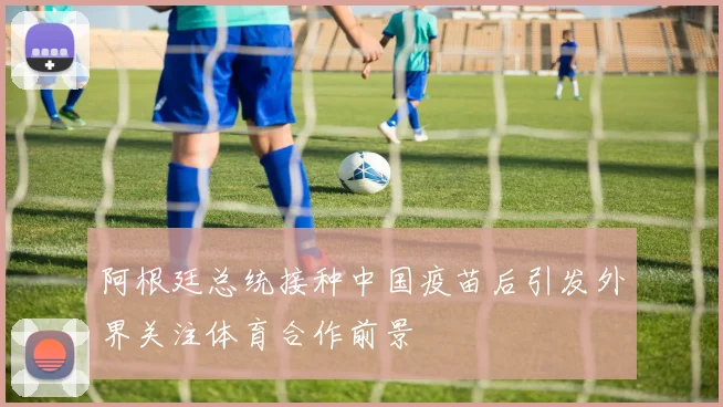 阿根廷总统接种中国疫苗后引发外界关注体育合作前景