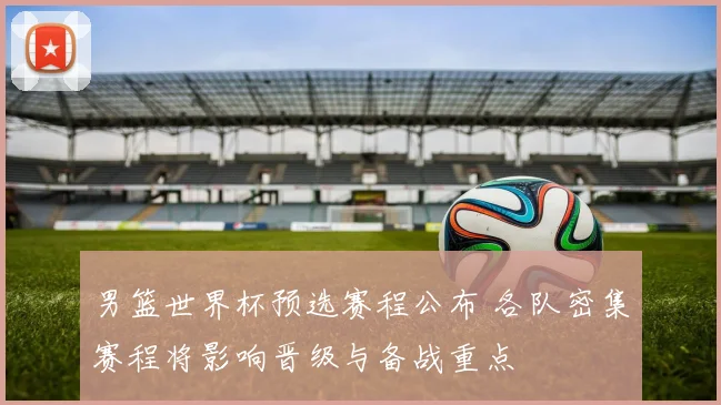 男篮世界杯预选赛程公布 各队密集赛程将影响晋级与备战重点