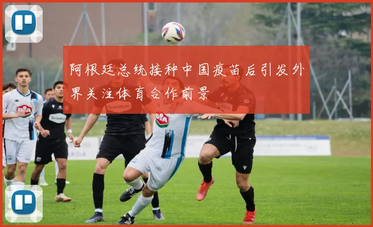 阿根廷总统接种中国疫苗后引发外界关注体育合作前景