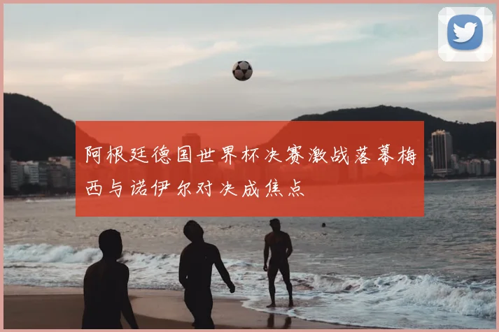 阿根廷德国世界杯决赛激战落幕梅西与诺伊尔对决成焦点