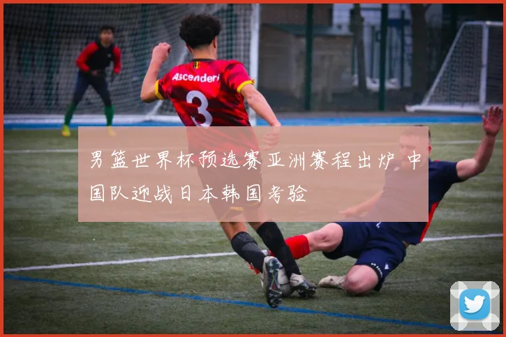 男篮世界杯预选赛亚洲赛程出炉 中国队迎战日本韩国考验