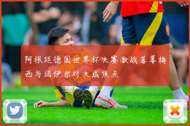 阿根廷德国世界杯决赛激战落幕梅西与诺伊尔对决成焦点