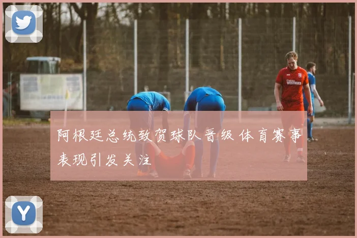 阿根廷总统致贺球队晋级 体育赛事表现引发关注