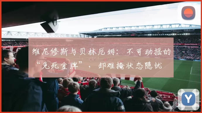 维尼修斯与贝林厄姆：不可动摇的“免死金牌”，却难掩状态隐忧