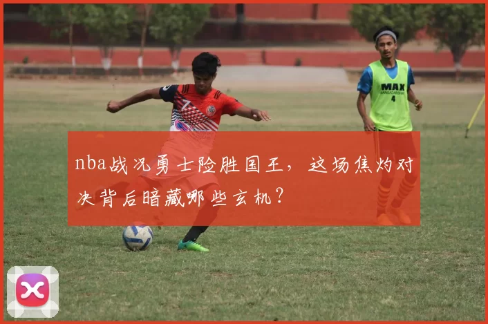 nba战况勇士险胜国王，这场焦灼对决背后暗藏哪些玄机？