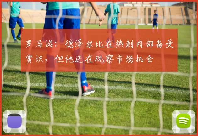 罗马诺:德泽尔比在热刺内部备受赏识,但他还在观察市场机会