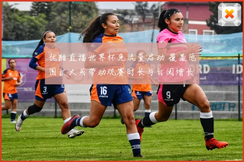 优酷直播世界杯免流量启动 覆盖范围扩大或带动观赛时长与订阅增长