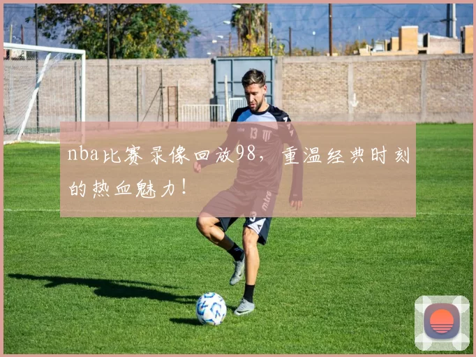 nba比赛录像回放98，重温经典时刻的热血魅力！