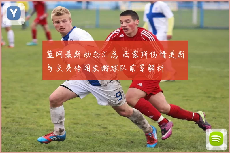 篮网最新动态汇总 西蒙斯伤情更新与交易传闻发酵球队前景解析