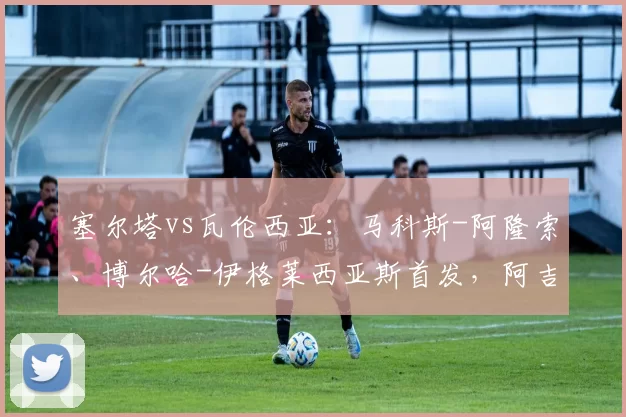 塞尔塔vs瓦伦西亚：马科斯-阿隆索、博尔哈-伊格莱西亚斯首发，阿吉雷萨瓦拉、杜罗出战