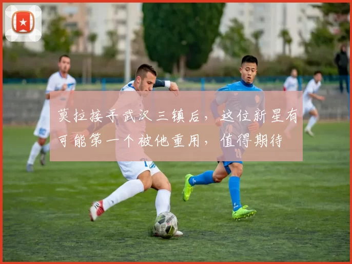 莫拉接手武汉三镇后，这位新星有可能第一个被他重用，值得期待